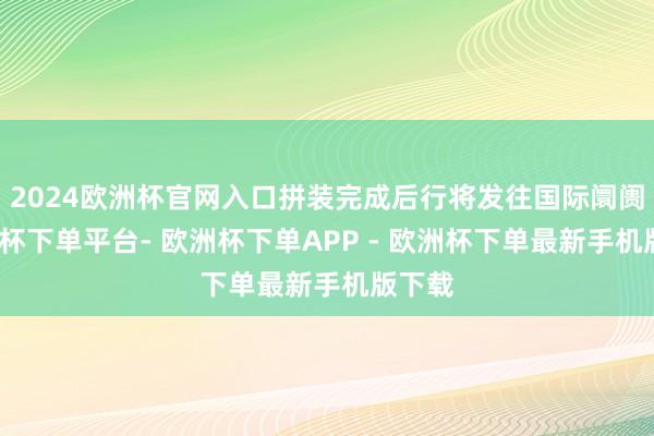 2024欧洲杯官网入口拼装完成后行将发往国际阛阓-欧洲杯下单平台- 欧洲杯下单APP - 欧洲杯下单最新手机版下载
