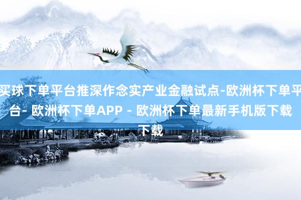 买球下单平台推深作念实产业金融试点-欧洲杯下单平台- 欧洲杯下单APP - 欧洲杯下单最新手机版下载