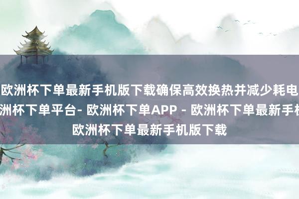 欧洲杯下单最新手机版下载确保高效换热并减少耗电功率-欧洲杯下单平台- 欧洲杯下单APP - 欧洲杯下单最新手机版下载