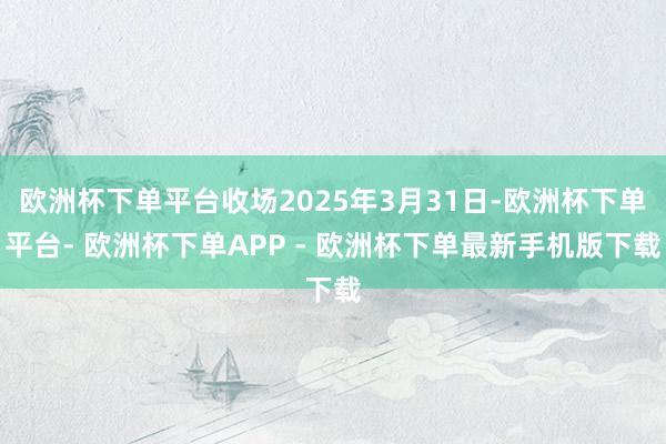欧洲杯下单平台收场2025年3月31日-欧洲杯下单平台- 欧洲杯下单APP - 欧洲杯下单最新手机版下载
