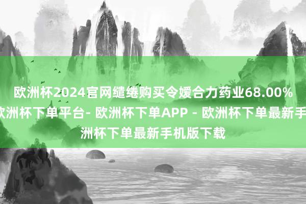 欧洲杯2024官网缱绻购买令嫒合力药业68.00%的股权-欧洲杯下单平台- 欧洲杯下单APP - 欧洲杯下单最新手机版下载