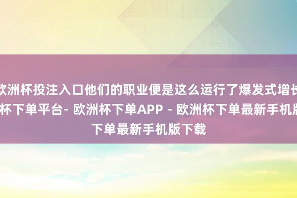 欧洲杯投注入口他们的职业便是这么运行了爆发式增长-欧洲杯下单平台- 欧洲杯下单APP - 欧洲杯下单最新手机版下载