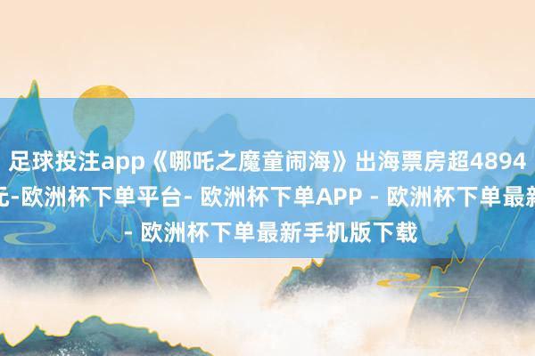 足球投注app《哪吒之魔童闹海》出海票房超4894.2万好意思元-欧洲杯下单平台- 欧洲杯下单APP - 欧洲杯下单最新手机版下载