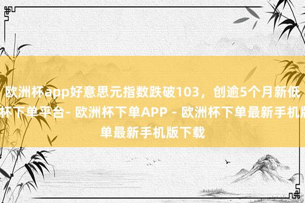 欧洲杯app好意思元指数跌破103，创逾5个月新低-欧洲杯下单平台- 欧洲杯下单APP - 欧洲杯下单最新手机版下载