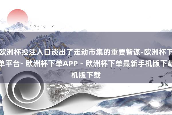 欧洲杯投注入口谈出了走动市集的重要智谋-欧洲杯下单平台- 欧洲杯下单APP - 欧洲杯下单最新手机版下载