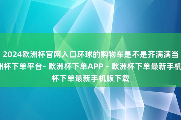 2024欧洲杯官网入口环球的购物车是不是齐满满当当-欧洲杯下单平台- 欧洲杯下单APP - 欧洲杯下单最新手机版下载