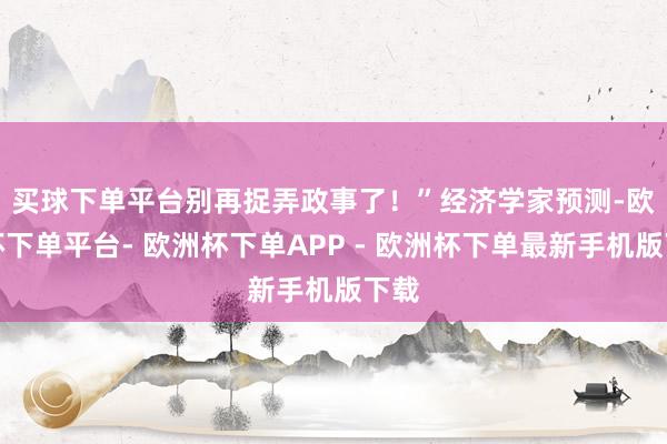 买球下单平台别再捉弄政事了！”　　经济学家预测-欧洲杯下单平台- 欧洲杯下单APP - 欧洲杯下单最新手机版下载
