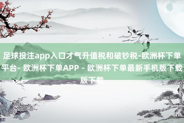 足球投注app入口才气升值税和破钞税-欧洲杯下单平台- 欧洲杯下单APP - 欧洲杯下单最新手机版下载