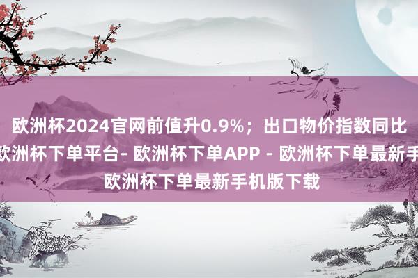 欧洲杯2024官网前值升0.9%；出口物价指数同比升0.6%-欧洲杯下单平台- 欧洲杯下单APP - 欧洲杯下单最新手机版下载