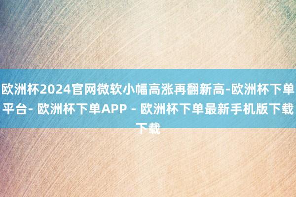 欧洲杯2024官网微软小幅高涨再翻新高-欧洲杯下单平台- 欧洲杯下单APP - 欧洲杯下单最新手机版下载