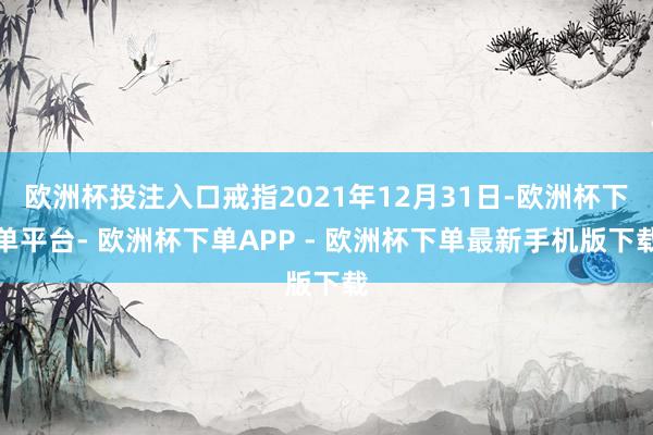 欧洲杯投注入口戒指2021年12月31日-欧洲杯下单平台- 欧洲杯下单APP - 欧洲杯下单最新手机版下载