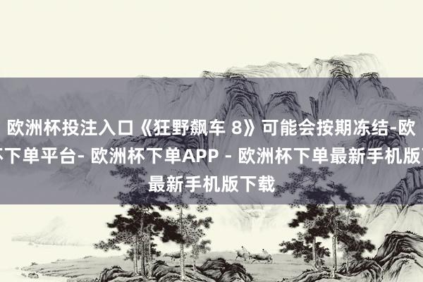 欧洲杯投注入口《狂野飙车 8》可能会按期冻结-欧洲杯下单平台- 欧洲杯下单APP - 欧洲杯下单最新手机版下载