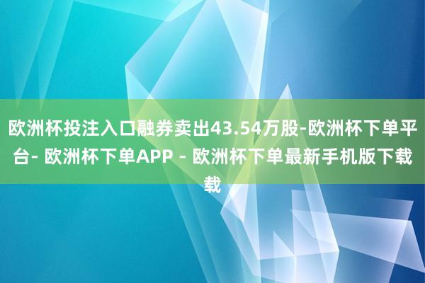 欧洲杯投注入口融券卖出43.54万股-欧洲杯下单平台- 欧洲杯下单APP - 欧洲杯下单最新手机版下载