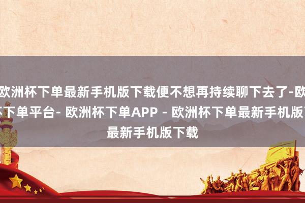 欧洲杯下单最新手机版下载便不想再持续聊下去了-欧洲杯下单平台- 欧洲杯下单APP - 欧洲杯下单最新手机版下载