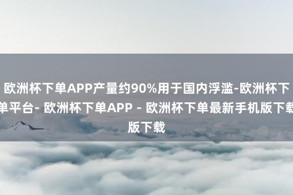 欧洲杯下单APP产量约90%用于国内浮滥-欧洲杯下单平台- 欧洲杯下单APP - 欧洲杯下单最新手机版下载