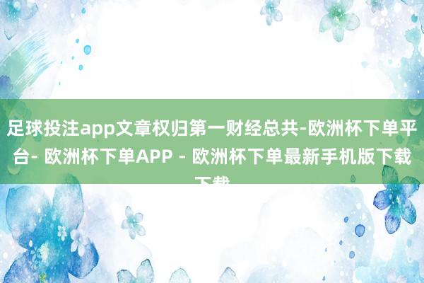 足球投注app文章权归第一财经总共-欧洲杯下单平台- 欧洲杯下单APP - 欧洲杯下单最新手机版下载