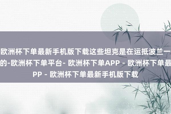 欧洲杯下单最新手机版下载这些坦克是在运抵波兰一天后细致派遣的-欧洲杯下单平台- 欧洲杯下单APP - 欧洲杯下单最新手机版下载