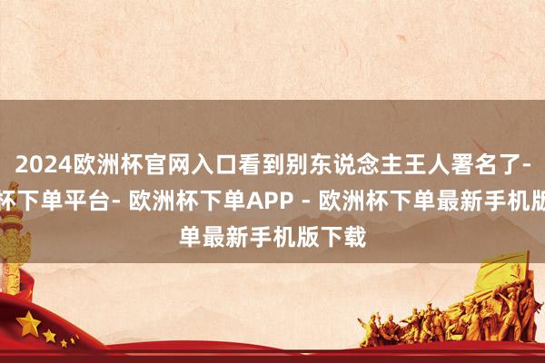 2024欧洲杯官网入口看到别东说念主王人署名了-欧洲杯下单平台- 欧洲杯下单APP - 欧洲杯下单最新手机版下载