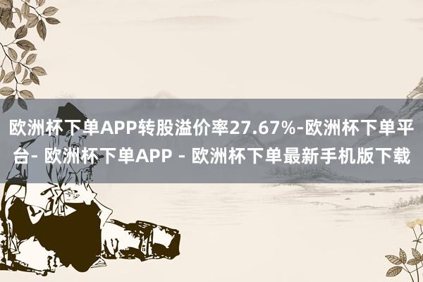 欧洲杯下单APP转股溢价率27.67%-欧洲杯下单平台- 欧洲杯下单APP - 欧洲杯下单最新手机版下载