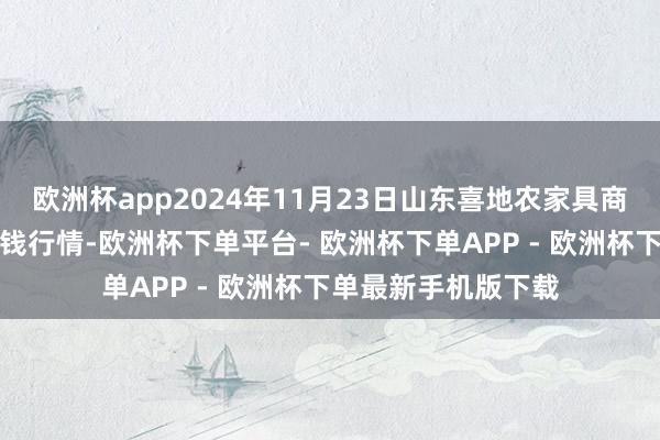 欧洲杯app2024年11月23日山东喜地农家具商场处分有限公司价钱行情-欧洲杯下单平台- 欧洲杯下单APP - 欧洲杯下单最新手机版下载