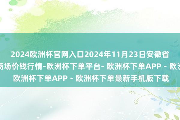 2024欧洲杯官网入口2024年11月23日安徽省淮北市中瑞农居品批发商场价钱行情-欧洲杯下单平台- 欧洲杯下单APP - 欧洲杯下单最新手机版下载