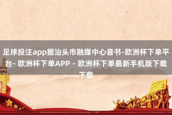 足球投注app据汕头市融媒中心音书-欧洲杯下单平台- 欧洲杯下单APP - 欧洲杯下单最新手机版下载