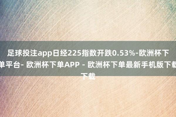 足球投注app日经225指数开跌0.53%-欧洲杯下单平台- 欧洲杯下单APP - 欧洲杯下单最新手机版下载
