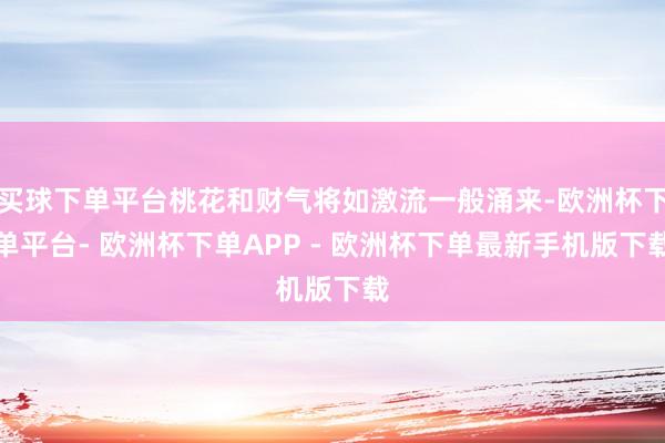 买球下单平台桃花和财气将如激流一般涌来-欧洲杯下单平台- 欧洲杯下单APP - 欧洲杯下单最新手机版下载