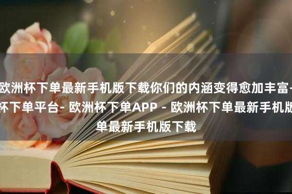 欧洲杯下单最新手机版下载你们的内涵变得愈加丰富-欧洲杯下单平台- 欧洲杯下单APP - 欧洲杯下单最新手机版下载
