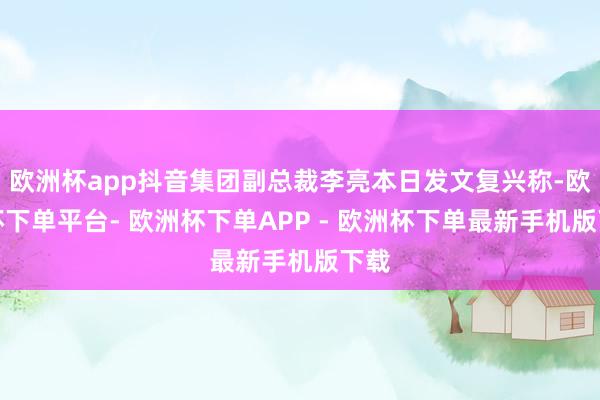 欧洲杯app抖音集团副总裁李亮本日发文复兴称-欧洲杯下单平台- 欧洲杯下单APP - 欧洲杯下单最新手机版下载