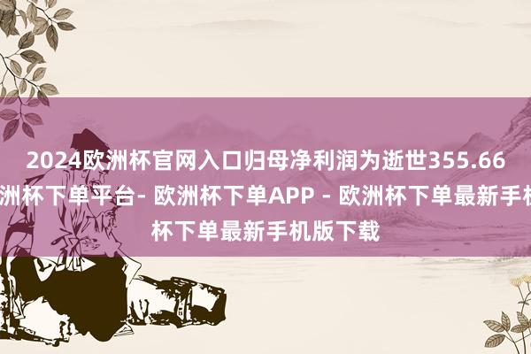 2024欧洲杯官网入口归母净利润为逝世355.66万元-欧洲杯下单平台- 欧洲杯下单APP - 欧洲杯下单最新手机版下载