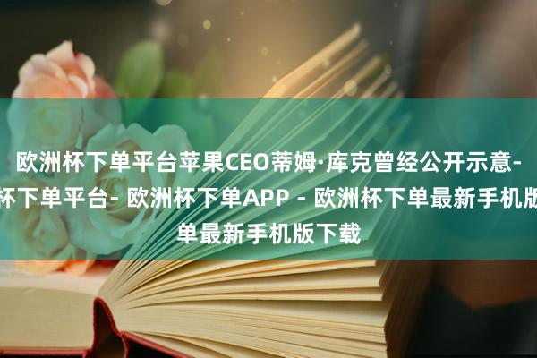 欧洲杯下单平台苹果CEO蒂姆·库克曾经公开示意-欧洲杯下单平台- 欧洲杯下单APP - 欧洲杯下单最新手机版下载
