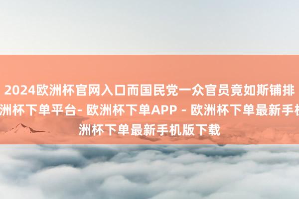 2024欧洲杯官网入口而国民党一众官员竟如斯铺排张扬-欧洲杯下单平台- 欧洲杯下单APP - 欧洲杯下单最新手机版下载