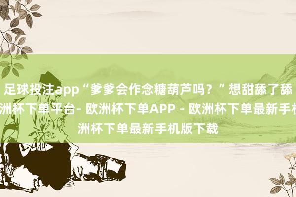足球投注app“爹爹会作念糖葫芦吗？”想甜舔了舔舌头-欧洲杯下单平台- 欧洲杯下单APP - 欧洲杯下单最新手机版下载