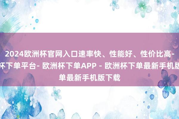 2024欧洲杯官网入口速率快、性能好、性价比高-欧洲杯下单平台- 欧洲杯下单APP - 欧洲杯下单最新手机版下载