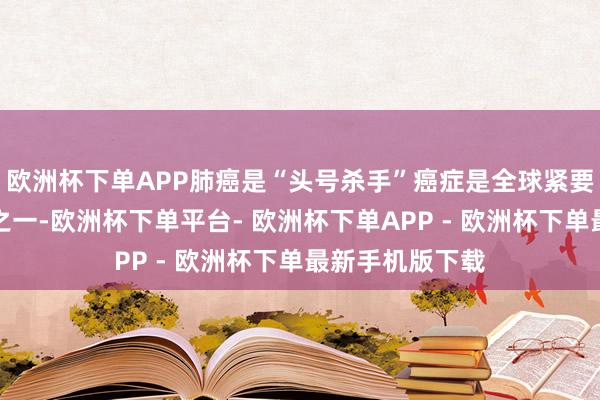 欧洲杯下单APP肺癌是“头号杀手”癌症是全球紧要大家卫生问题之一-欧洲杯下单平台- 欧洲杯下单APP - 欧洲杯下单最新手机版下载