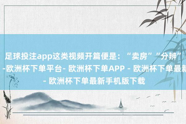 足球投注app这类视频开篇便是：“卖房”“分辨”“外侨国外”-欧洲杯下单平台- 欧洲杯下单APP - 欧洲杯下单最新手机版下载