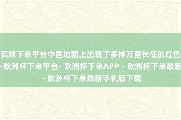 买球下单平台中国地面上出现了多样万里长征的红色立异左证地-欧洲杯下单平台- 欧洲杯下单APP - 欧洲杯下单最新手机版下载