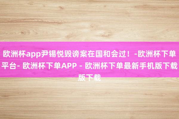 欧洲杯app尹锡悦毁谤案在国和会过！-欧洲杯下单平台- 欧洲杯下单APP - 欧洲杯下单最新手机版下载