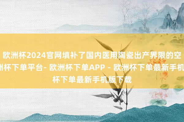 欧洲杯2024官网填补了国内医用陶瓷出产界限的空缺-欧洲杯下单平台- 欧洲杯下单APP - 欧洲杯下单最新手机版下载