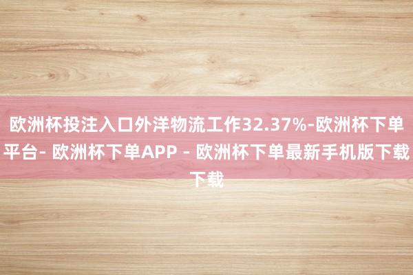 欧洲杯投注入口外洋物流工作32.37%-欧洲杯下单平台- 欧洲杯下单APP - 欧洲杯下单最新手机版下载