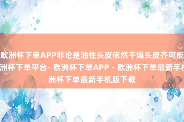 欧洲杯下单APP非论是油性头皮依然干燥头皮齐可能出现-欧洲杯下单平台- 欧洲杯下单APP - 欧洲杯下单最新手机版下载