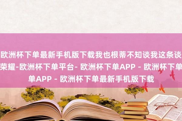 欧洲杯下单最新手机版下载我也根蒂不知谈我这条谈路将通往金牌的荣耀-欧洲杯下单平台- 欧洲杯下单APP - 欧洲杯下单最新手机版下载