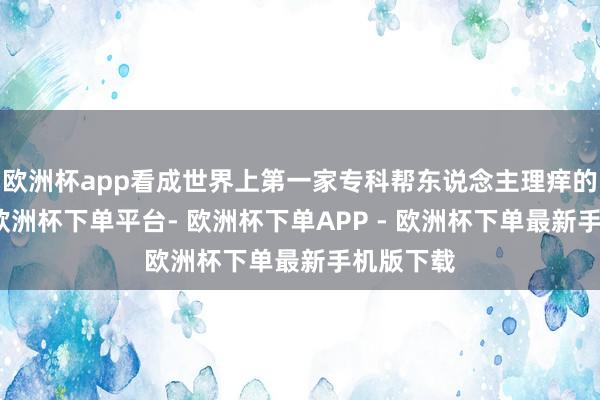 欧洲杯app看成世界上第一家专科帮东说念主理痒的责任室-欧洲杯下单平台- 欧洲杯下单APP - 欧洲杯下单最新手机版下载