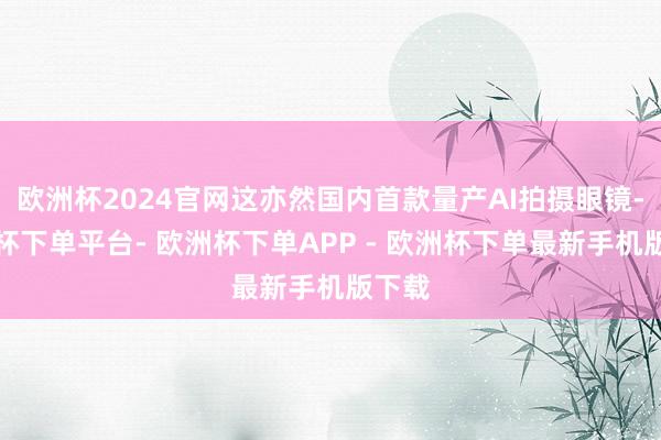 欧洲杯2024官网这亦然国内首款量产AI拍摄眼镜-欧洲杯下单平台- 欧洲杯下单APP - 欧洲杯下单最新手机版下载