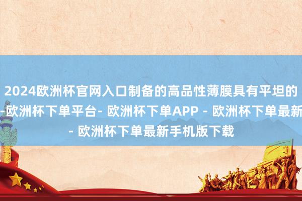 2024欧洲杯官网入口制备的高品性薄膜具有平坦的可加工名义-欧洲杯下单平台- 欧洲杯下单APP - 欧洲杯下单最新手机版下载