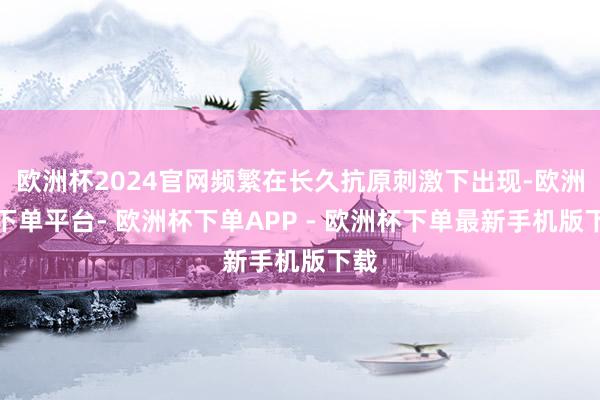 欧洲杯2024官网频繁在长久抗原刺激下出现-欧洲杯下单平台- 欧洲杯下单APP - 欧洲杯下单最新手机版下载