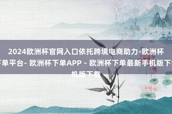 2024欧洲杯官网入口　　依托跨境电商助力-欧洲杯下单平台- 欧洲杯下单APP - 欧洲杯下单最新手机版下载