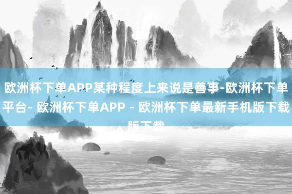 欧洲杯下单APP某种程度上来说是善事-欧洲杯下单平台- 欧洲杯下单APP - 欧洲杯下单最新手机版下载