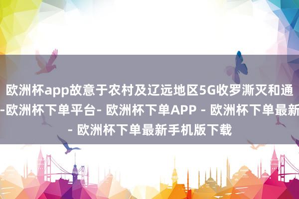 欧洲杯app故意于农村及辽远地区5G收罗澌灭和通讯容量升迁-欧洲杯下单平台- 欧洲杯下单APP - 欧洲杯下单最新手机版下载